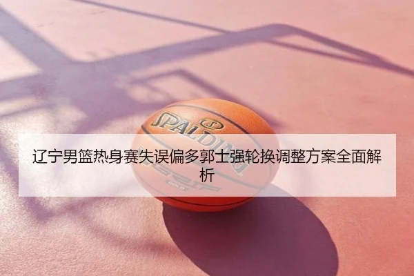 辽宁男篮热身赛失误偏多郭士强轮换调整方案全面解析
