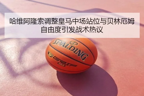 哈维阿隆索调整皇马中场站位与贝林厄姆自由度引发战术热议