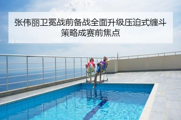 张伟丽卫冕战前备战全面升级压迫式缠斗策略成赛前焦点