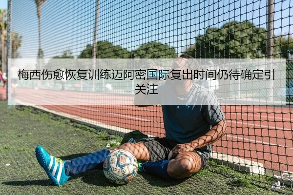 梅西伤愈恢复训练迈阿密国际复出时间仍待确定引关注