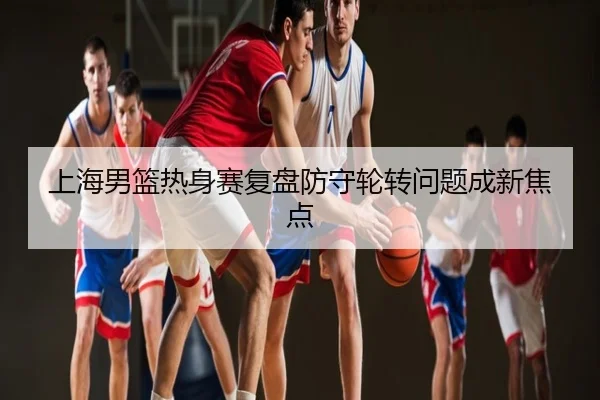 上海男篮热身赛复盘防守轮转问题成新焦点