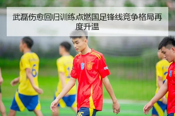 武磊伤愈回归训练点燃国足锋线竞争格局再度升温