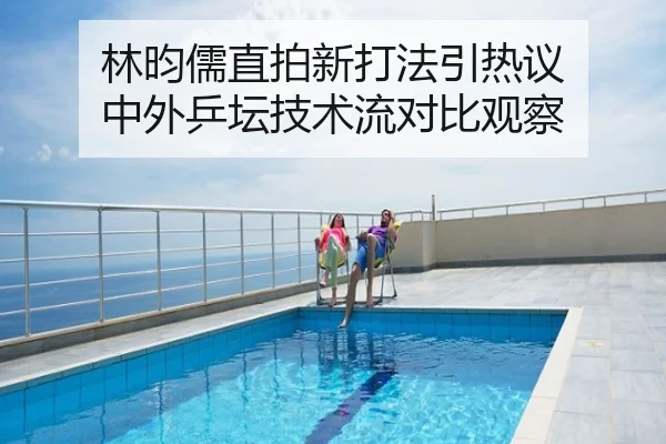 林昀儒直拍新打法引热议 中外乒坛技术流对比观察