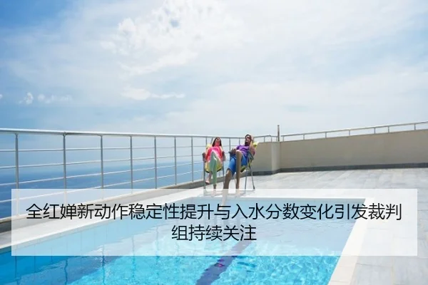 全红婵新动作稳定性提升与入水分数变化引发裁判组持续关注