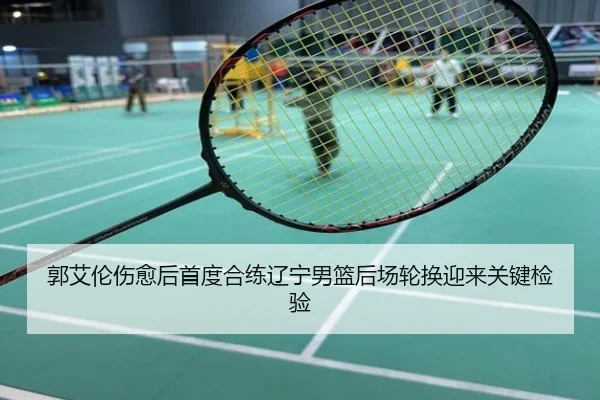 郭艾伦伤愈后首度合练辽宁男篮后场轮换迎来关键检验