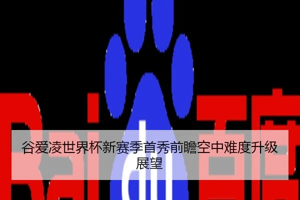 谷爱凌世界杯新赛季首秀前瞻空中难度升级展望